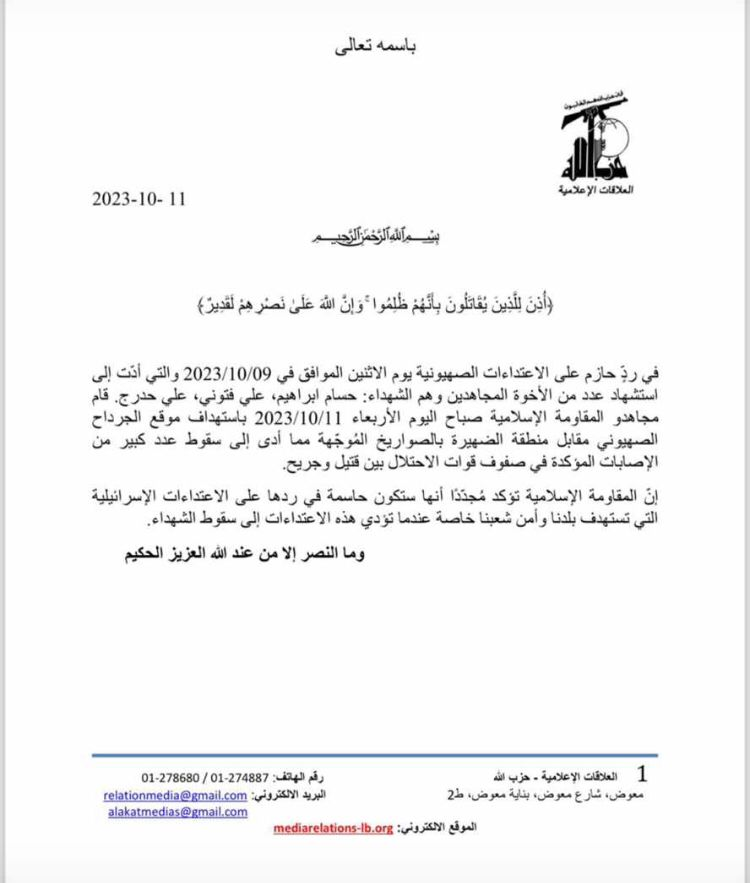 Statement from HezbollahIn a firm response to the Israeli attacks on Monday, 10/09/2023, which led to the deaths of a number of Mujahideen brothers, the dead: Hossam Ibrahim, Ali Fattouni, Ali Hodraj. This morning, Wednesday 10/11/2023, the Mujahideen of the Islamic Resistance targeted the Israeli site of Al-Jardah, opposite the Al-Dhahira area, with guided missiles, which led to a large number of confirmed casualties among the ranks of the occupation forces, including dead and wounded.  The Islamic Resistance reaffirms that it will be decisive in its response to the Israeli attacks targeting our country and the security of our people, especially when these attacks lead to deaths