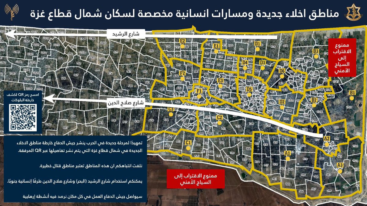 إلى سكان شمال قطاع غزة،nحماس نشطاء تواصل محاولاتها ترسيخ بنيتها في منطقتكم مستغلة السكان والمآوي والمنشات الصحية درعًا بشريًا. ينشر جيش الدفاع صباح اليوم خريطة الاخلاء الجديدة في منطقة شمال قطاع غزة والتي تهدف إلى التواصل معكم وإصدار أوامر الاخلاء وفق الضرورة إلى مناطق أوسع تضم عددًا من البلوكات وفق الأحياء السكنية. أذكركم بان منطقة شمال قطاع غزة لا تزال تعتبر منطقة قتال خطيرة. كما أخبركم عن طرق الانتقال والإخلاء الإنسانية المفتوحة نحو المنطقة الإنسانية في المواصي وهما شارع رشيد (البحر) وشارع صلاح الدين. انتهزوا هذيْن الطريقيْن للانتقال.  nnكما أخبركم انه تم توسيع المنطقة الإنسانية وبإمكانكم الاطلاع على كامل مساحتها في الخريطة المرفقة. nnسيواصل جيش الدفاع العمل بقوة ضد المنظمات نشطاء في كل مكان تنشط فيه داخل قطاع غزة