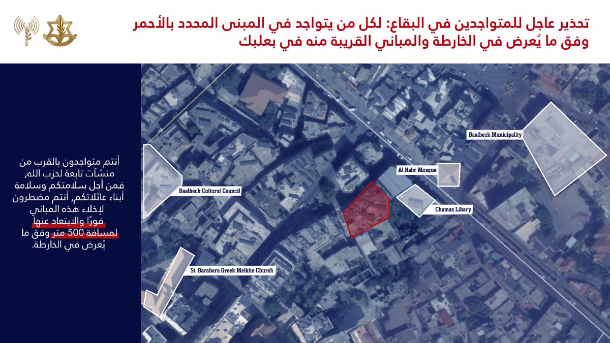 إلى جميع السكان المتواجدين في منطقة البقاع وتحديدًا في المباني المحددة في الخرائط المرفقة والمباني المجاورة لها في المناطق التالية: بعلبك الهرمل حارة الفيكاني  o️أنتم تتواجدون بالقرب من منشات ومصالح تابعة لحزب الله سوف يعمل ضدها جيش الدفاع على المدى الزمني القريب