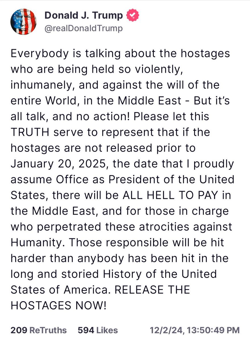 In a Post earlier on Truth Social, President-Elect Donald J. Trump states that if the American and Israeli Hostages being held by Hamas in the Gaza Strip are not released by the time he assumes Office on January 20th, 2025; then there will be “ALL HELL TO PAY in the Middle East, and for those in charge who perpetrated these atrocities against Humanity. Those responsible will be hit harder than anybody has been hit in the long and storied History of the United States of America. RELEASE THE HOSTAGES NOW!”