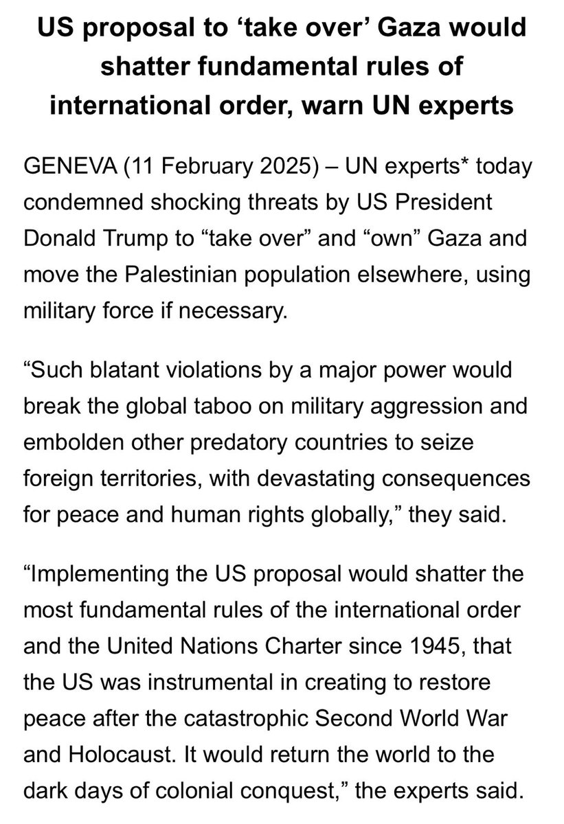 UN Human Rights Special Rapporteurs 
@UN_SPExperts
 responding to President Trump's comments regarding taking over #Gaza: Implementing the US proposal would shatter the most fundamental rules of the international order and the United Nations Charter since 1945, that the US was instrumental in creating to restore peace after the catastrophic Second World War and Holocaust. It would return the world to the dark days of colonial conquest. It is manifestly illegal to invade and annex foreign territory by force, to forcibly deport its population, and to deprive the Palestinian people of their inalienable right to self-determination, including to retain Gaza within a sovereign Palestinian state. 