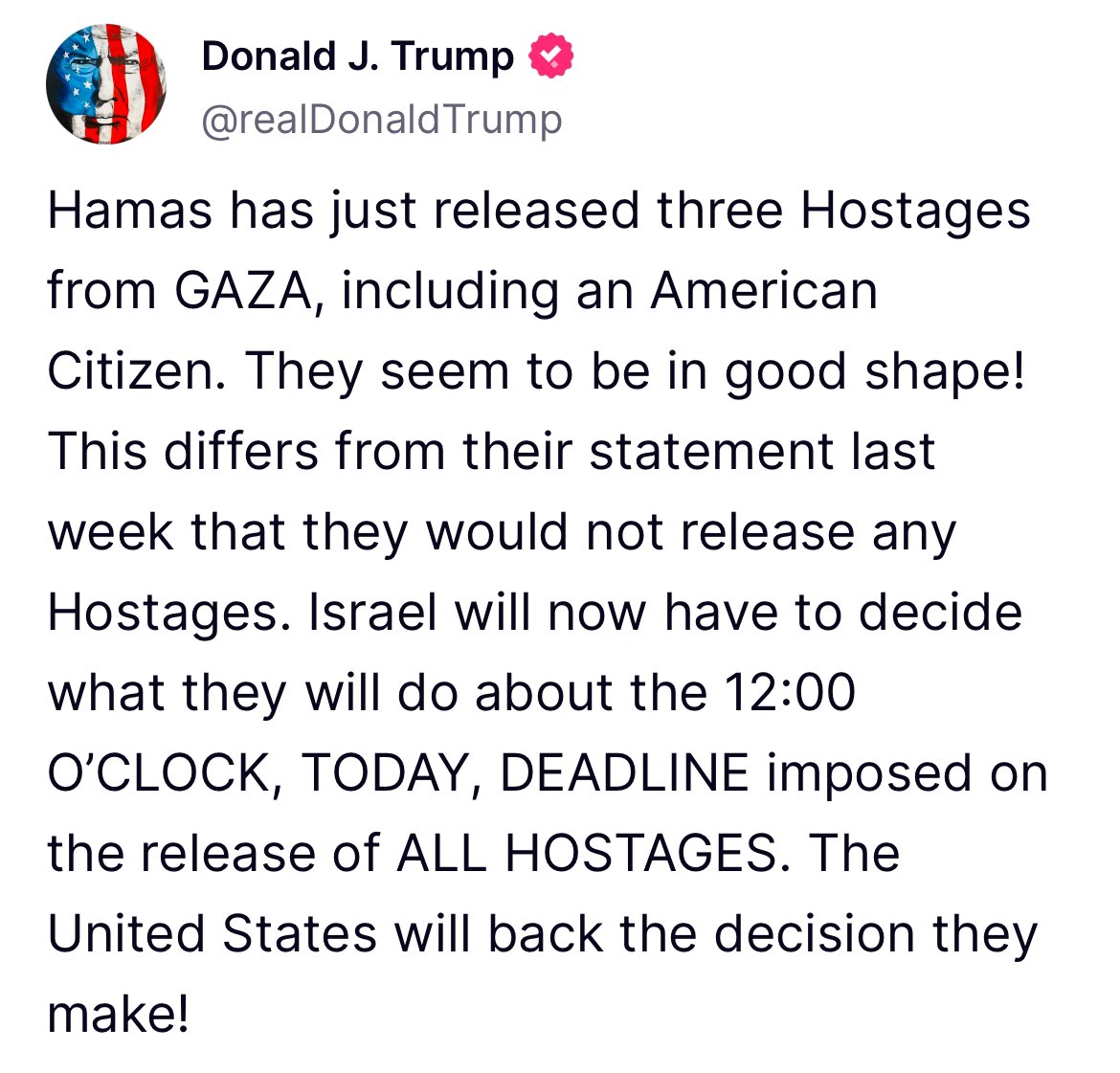 Trump: Hamas has just released three Hostages from Gaza, including an American Citizen Israel will now have to decide what they will do about the 12:00 deadline imposed on the release of all hostages. The United States will back the decision they make