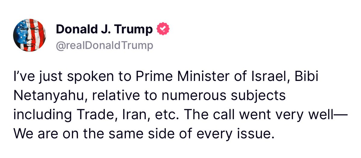Trump: I've just spoken to Prime Minister of Israel, Bibi Netanyahu, relative to numerous subjects including Trade, Iran, etc. The call went very well— We are on the same side of every issue.