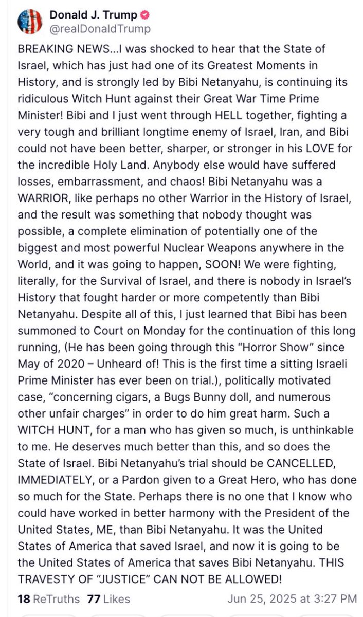 In a post earlier on Truth Social, U.S. President Trump called for the renewed corruption trial against Israeli Prime Minister Benjamin Netanyahu to be dropped, stating, “Bibi and I just went through HELL together, fighting a very tough and brilliant longtime enemy of Israel, Iran, and Bibi could not have been better, sharper, or stronger in his LOVE for the incredible Holy Land — Bibi Netanyahu was a WARRIOR, like perhaps no other Warrior in the History of Israel, and the result was something that nobody thought was possible, a complete elimination of potentially one of the biggest and most powerful Nuclear Weapons anywhere in the World, and it was going to happen, SOON!”
