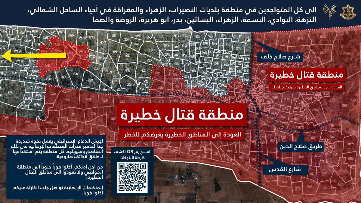 Israeli Army: To all residents of the Gaza Strip who are in the area of the municipalities of Nuseirat, Zahraa and Al-Maghraqa in the neighborhoods of the North Coast, Al-Nuzha, Al-Bawadi, Al-Basma, Al-Zahraa, Al-Basatin, Badr, Abu Huraira, Al-Rawda and Al-Safa, The Israeli army is operating with extreme force to destroy the capabilities of the terrorist organizations in these areas and will attack any area used for launching rockets. For your safety, evacuate immediately south to the Al-Mawasi area and do not return to dangerous combat areas