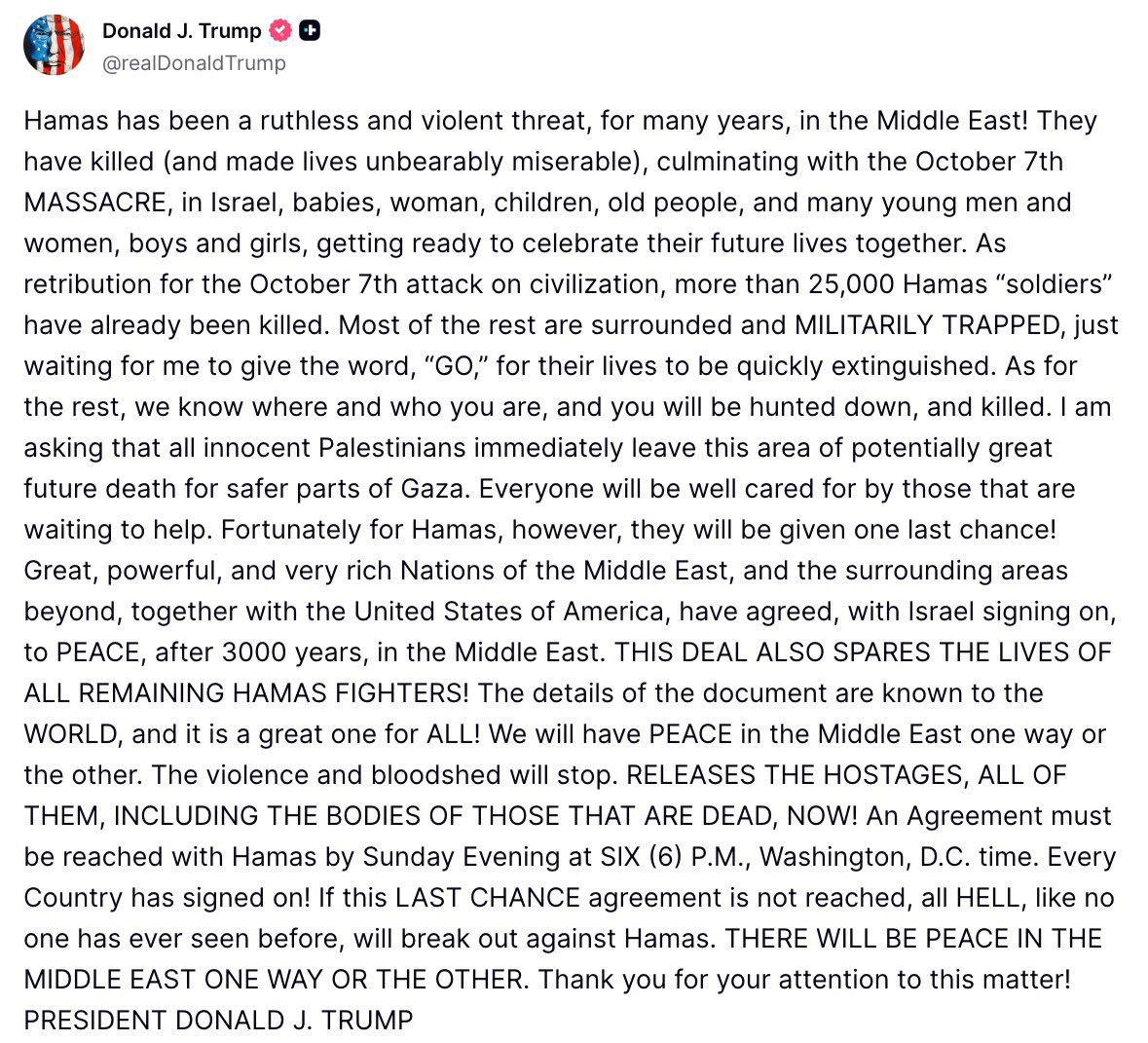 Trump issues an ultimatum for Hamas to accept his Gaza ceasefire proposal, by Sunday 6 PM ET (1 AM Monday, Israel time). Every country has signed on. If this last chance agreement is not reached, all hell, like no one has ever seen before, will break out against Hamas”