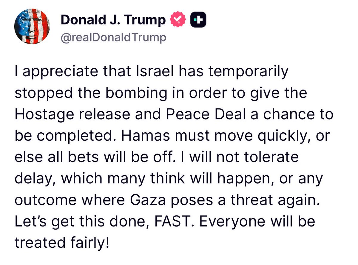 I appreciate that Israel has temporarily stopped the bombing in order to give the Hostage release and Peace Deal a chance to be completed. Hamas must move quickly, or else all bets will be off. I will not tolerate delay- President Donald J. Trump