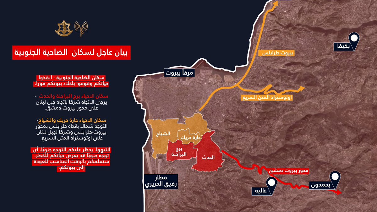 Israeli army ordered evacuation of southern suburbs of Beirut: Residents of Burj al-Barajneh and Hadath neighborhoods - please head east towards Mount Lebanon on the Beirut-Damascus axis. Residents of Haret Hreik and Chiyah neighborhoods - you must move north towards Tripoli on the Beirut-Tripoli axis and east towards Mount Lebanon on the Metn Expressway. Beware, heading south is prohibited. Any southward movement could endanger your lives. Warning to residents of Beirut's southern suburbs - save your lives and evacuate your homes immediately