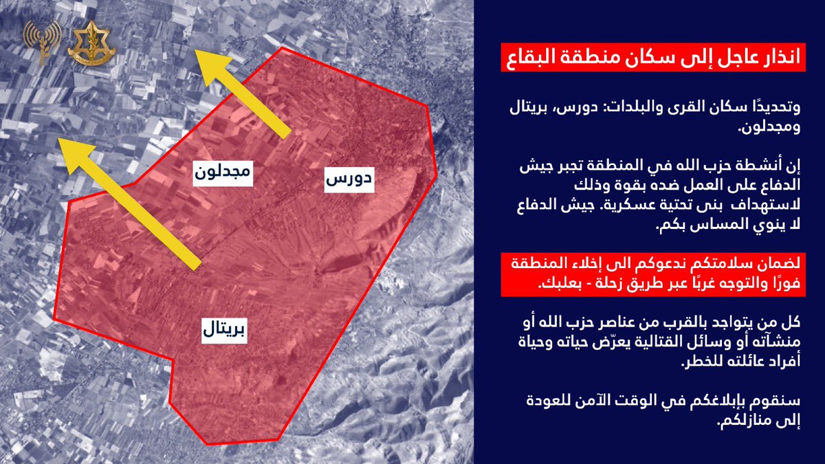 Israeli army: Warning to the residents of the Bekaa Valley, specifically the villages and towns of Dours, Brital, and Majdaloun: Hezbollah's activities in the area are forcing the Israeli army to act forcefully against it in order to target its military infrastructure. The Israeli army does not intend to harm you. For your safety, we urge you to evacuate the area immediately.