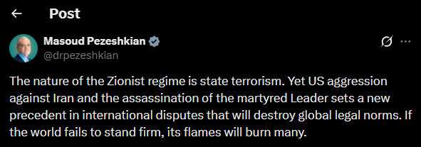 Iranian President Masoud Pezeshkian: The nature of the Israeli regime is state terrorism. Yet US aggression against Iran and the assassination of the Leader sets a new precedent in international disputes that will destroy global legal norms. nnIf the world fails to stand firm, its flames will burn many