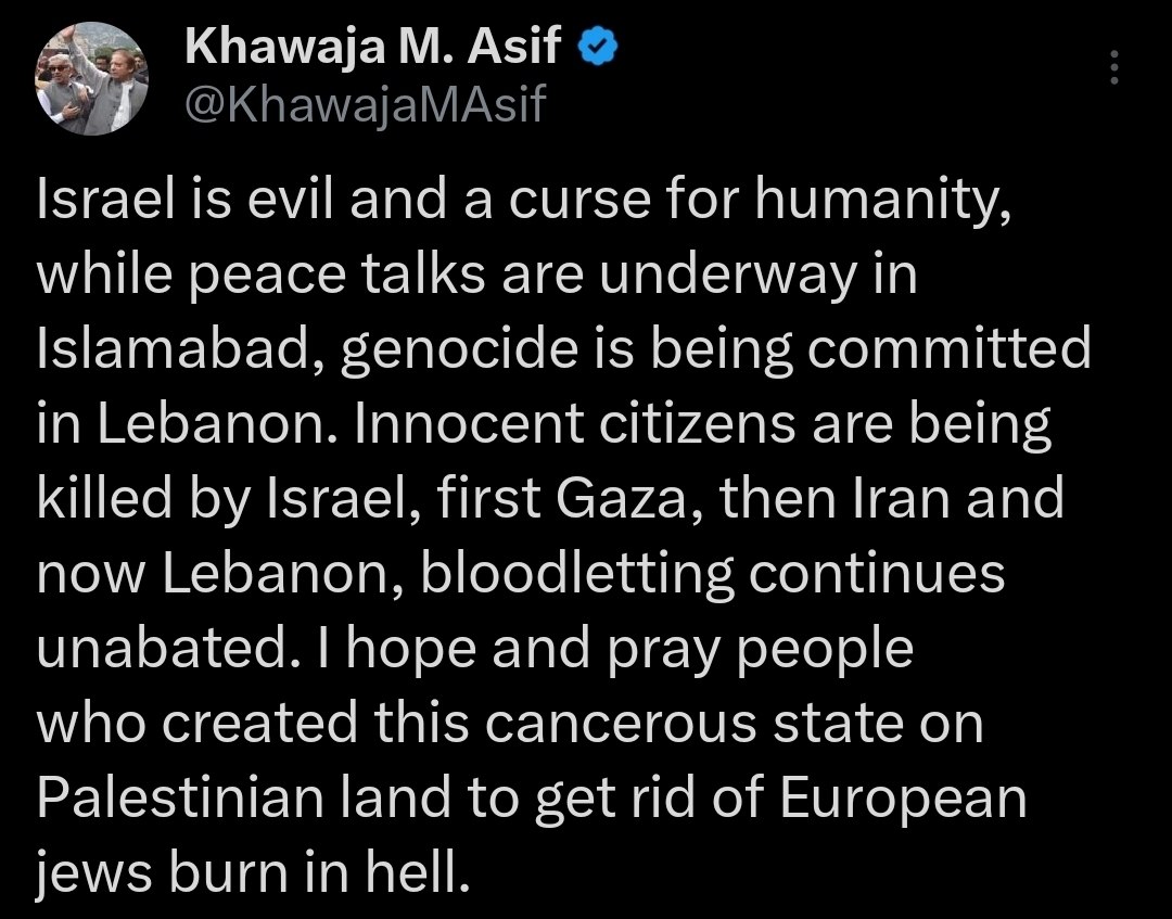 Pakistani Defense Minister Khawaja Asif: Israel is evil and a curse for humanity, while peace talks are underway in Islamabad, genocide is being committed in Lebanon. Innocent citizens are being killed by Israel, first Gaza, then Iran and now Lebanon, bloodletting continues unabated. nnI hope and pray people who created this cancerous state on Palestinian land to get rid of European jews burn in hell