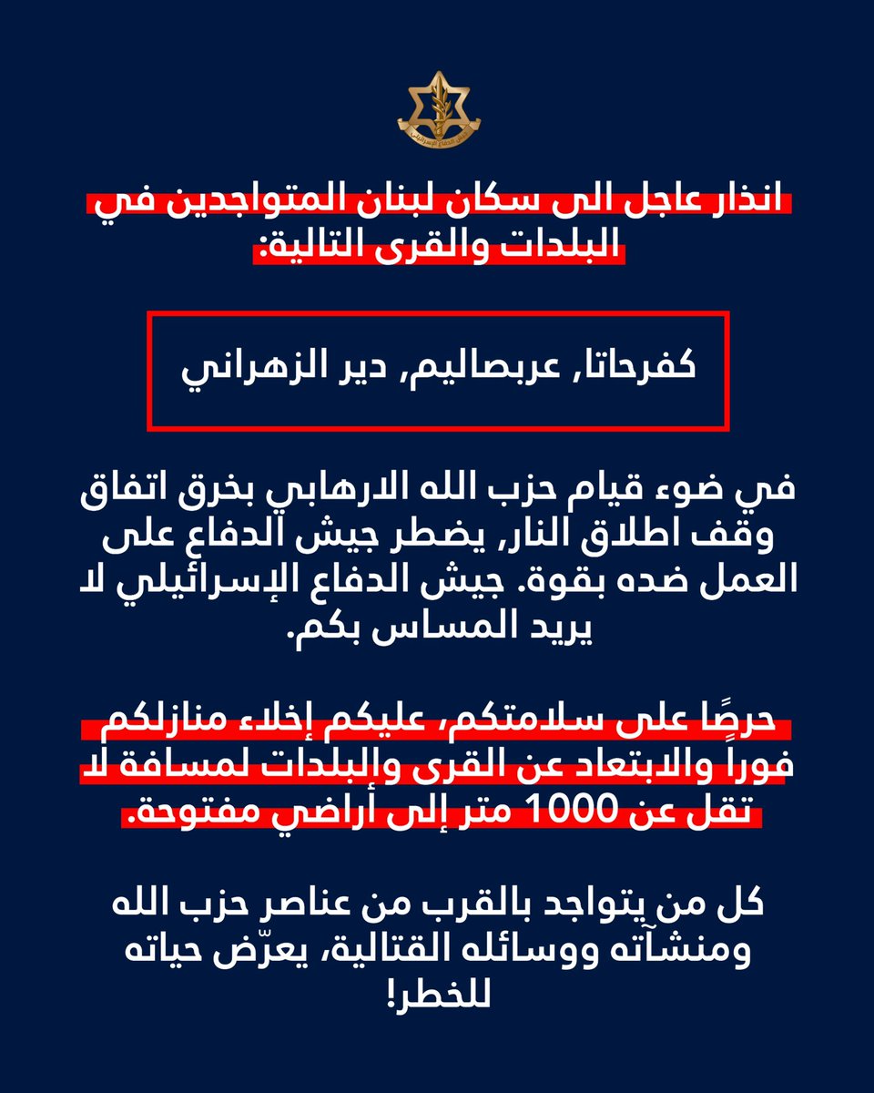 Israeli army: Warning to the residents of Lebanon in the following towns and villages: Kafr Hata, Arab Salim, Deir Zahrani: In light of Hezbollah's violation of the ceasefire agreement, the Israeli army is compelled to act forcefully against them. The Israeli army does not intend to harm you. For your safety, you must immediately evacuate your homes and move at least 1,000 meters away from the towns and villages to open ground. Anyone who remains near Hezbollah operatives, installations, or weapons is putting their life at risk.