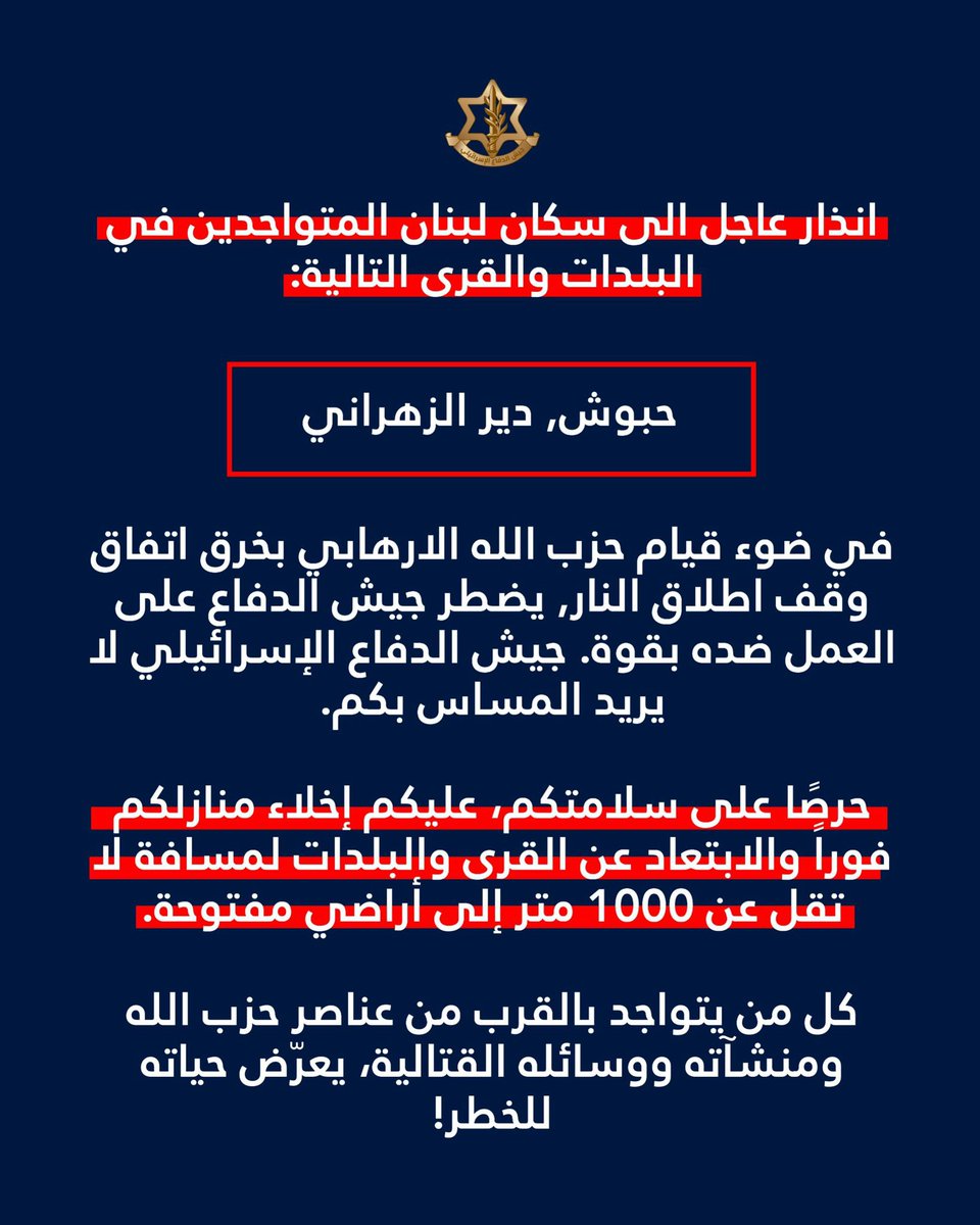 Israeli army: Warning to the residents of Lebanon in the following towns and villages: Haboush, Deir Zahrani: In light of Hezbollah's violation of the ceasefire agreement, the Israeli army is compelled to act forcefully against them. The Israeli army does not intend to harm you. For your safety, you must immediately evacuate your homes and move at least 1,000 meters away from the towns and villages to open ground. Anyone who remains near Hezbollah operatives, installations, or weapons is putting their life at risk.