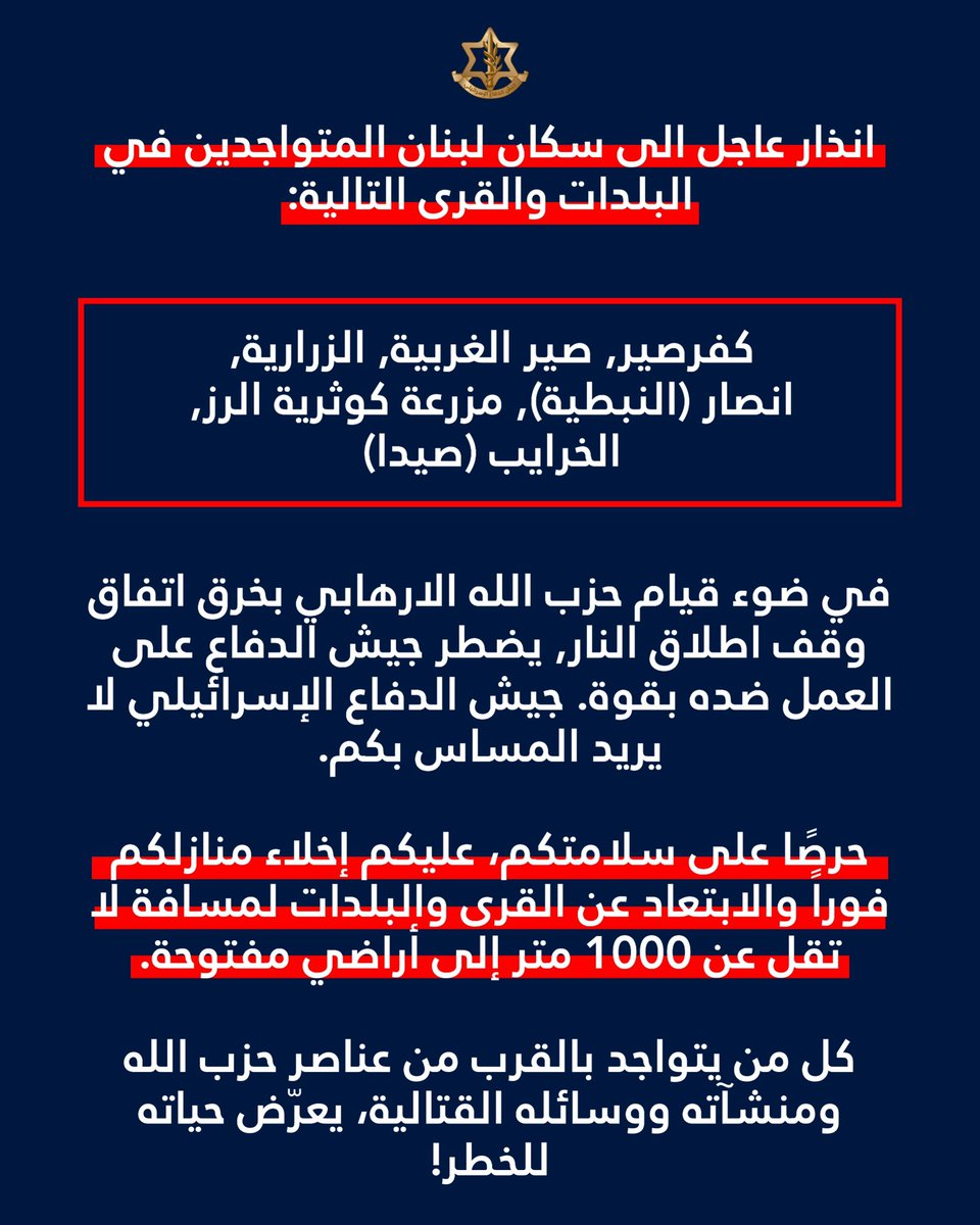 Israeli Army: Attention residents of Lebanon in the following towns and villages: Kafrsir, Sir al-Gharbiya, Zrarieh, Ansar (Nabatieh), Mazraat Kawthariyat al-Ruz, Khraibeh (Sidon): In light of Hezbollah's violation of the ceasefire agreement, the Israeli army is compelled to act forcefully against it. The Israeli army does not intend to harm you. For your safety, you must immediately evacuate your homes and move at least 1,000 meters away from the villages and towns to open ground. Anyone who is near Hezbollah operatives, installations, or weapons is putting their life at risk.