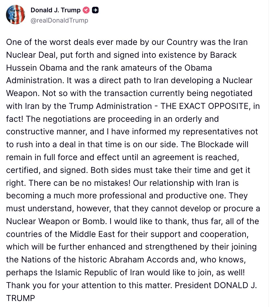 Trump: The negotiations are proceeding in an orderly and constructive manner, and I have informed my representatives not to rush into a deal in that time is on our side. The Blockade will remain in full force and effect until an agreement is reached, certified, and signed. Both sides must take their time and get it right. There can be no mistakes. Our relationship with Iran is becoming a much more professional and productive one. They must understand, however, that they cannot develop or procure a Nuclear Weapon or Bomb. I would like to thank, thus far, all of the countries of the Middle East for their support and cooperation, which will be further enhanced and strengthened by their joining the Nations of the historic Abraham Accords and, who knows, perhaps the Islamic Republic of Iran would like to join, as well