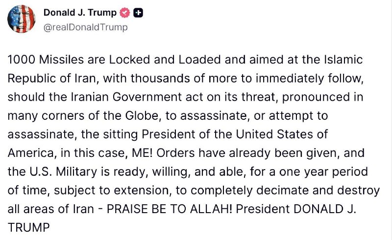 Trump:1000 Missiles are Locked and Loaded and aimed at the Islamic Republic of Iran, with thousands of more to immediately follow, should the Iranian Government act on its threat, pronounced in many corners of the Globe, to assassinate, or attempt to assassinate, the sitting President of the United States of America, in this case, ME. Orders have already been given, and the U.S. Military is ready, willing, and able, for a one year period of time, subject to extension, to completely decimate and destroy all areas of Iran