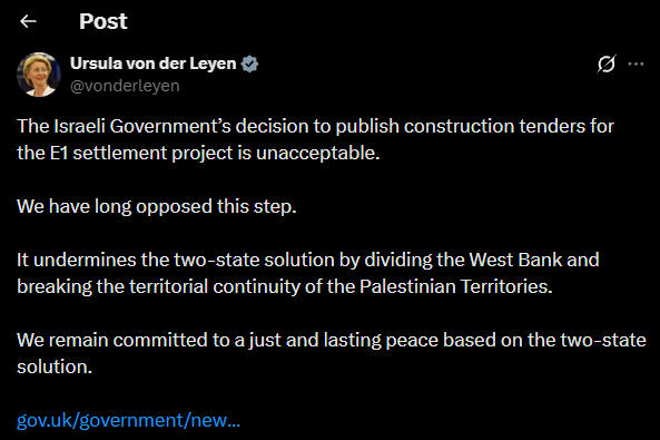EU's von der Leyen: The Israeli Government's decision to publish construction tenders for the E1 settlement project is unacceptable. We have long opposed this step. It undermines the two-state solution by dividing the West Bank and breaking the territorial continuity of the Palestinian Territories. We remain committed to a just and lasting peace based on the two-state solution